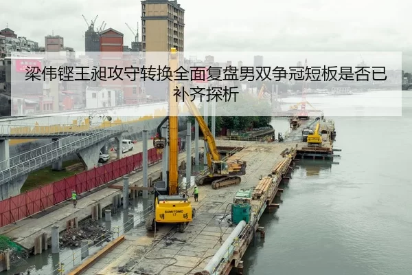 梁伟铿王昶攻守转换全面复盘男双争冠短板是否已补齐探析