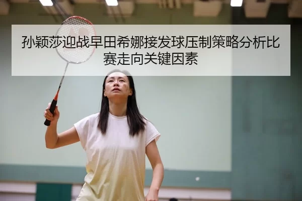孙颖莎迎战早田希娜接发球压制策略分析比赛走向关键因素